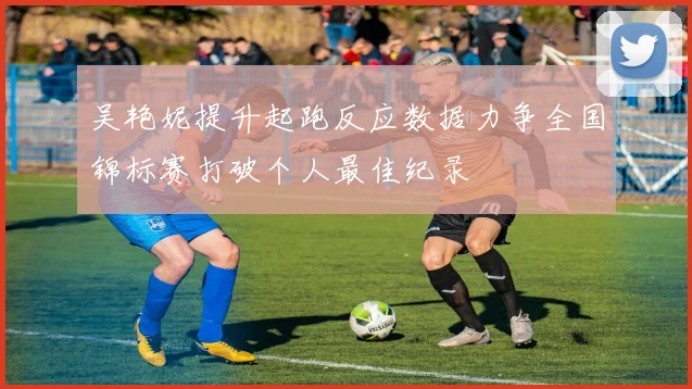 吴艳妮提升起跑反应数据力争全国锦标赛打破个人最佳纪录