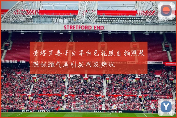 劳塔罗妻子分享白色礼服自拍照展现优雅气质引发网友热议