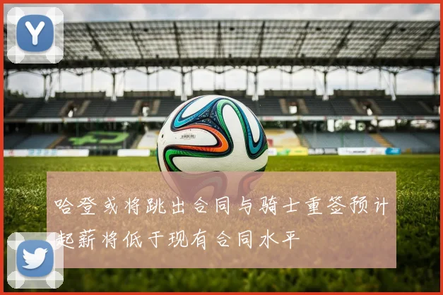 哈登或将跳出合同与骑士重签预计起薪将低于现有合同水平