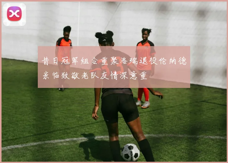 昔日冠军组合重聚洛瑞退役伦纳德亲临致敬老队友情深意重