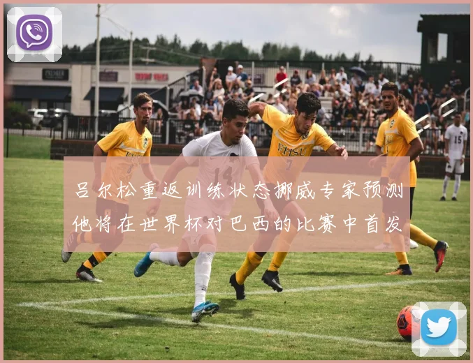 吕尔松重返训练状态挪威专家预测他将在世界杯对巴西的比赛中首发出战