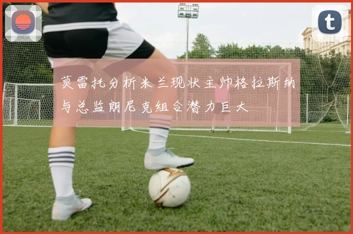 莫雷托分析米兰现状主帅格拉斯纳与总监朗尼克组合潜力巨大