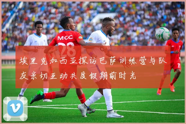埃里克加西亚探访巴萨训练营与队友亲切互动共度假期前时光