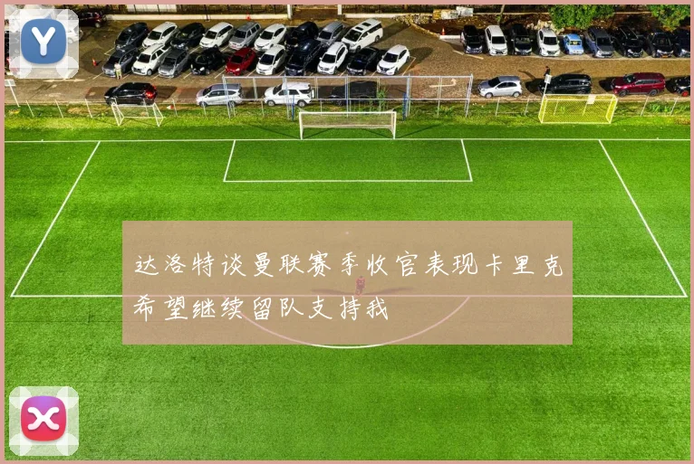 达洛特谈曼联赛季收官表现卡里克希望继续留队支持我