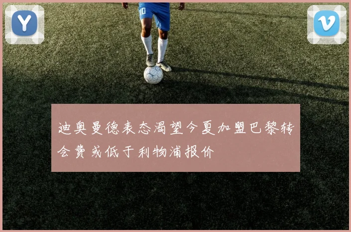 迪奥曼德表态渴望今夏加盟巴黎转会费或低于利物浦报价
