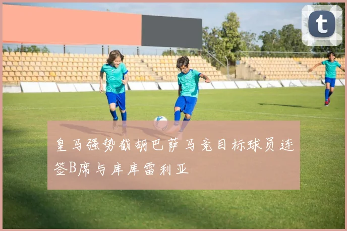 皇马强势截胡巴萨马竞目标球员连签B席与库库雷利亚