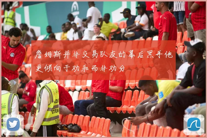 詹姆斯并非交易队友的幕后黑手他更倾向于劝和而非劝分