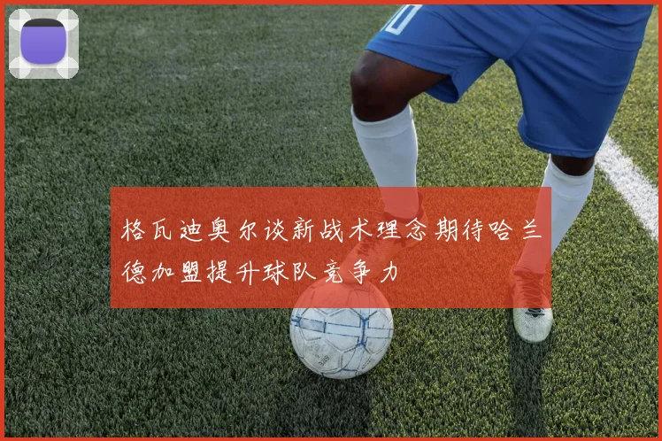 格瓦迪奥尔谈新战术理念期待哈兰德加盟提升球队竞争力