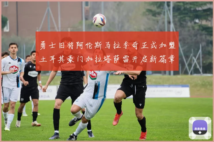 勇士旧将阿伦斯马拉季奇正式加盟土耳其豪门加拉塔萨雷开启新篇章